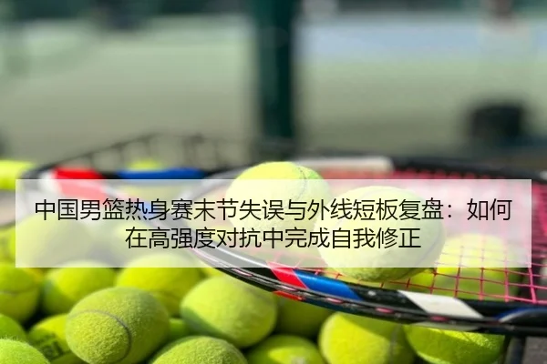 中国男篮热身赛末节失误与外线短板复盘：如何在高强度对抗中完成自我修正