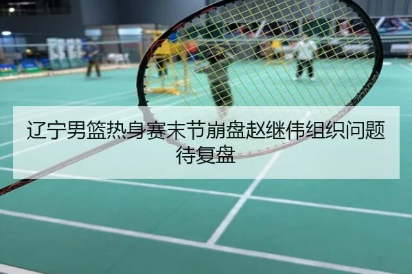 辽宁男篮热身赛末节崩盘赵继伟组织问题待复盘