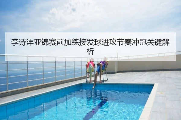李诗沣亚锦赛前加练接发球进攻节奏冲冠关键解析