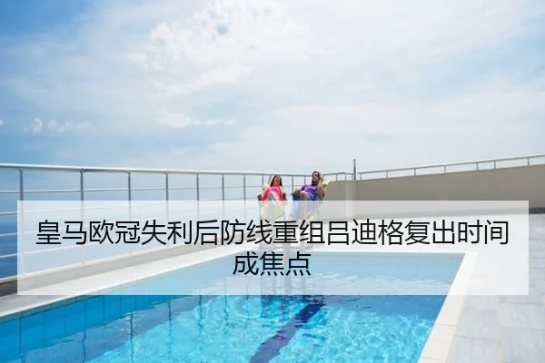 皇马欧冠失利后防线重组吕迪格复出时间成焦点