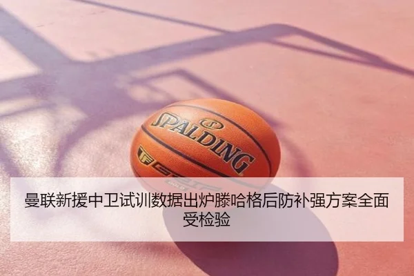 曼联新援中卫试训数据出炉滕哈格后防补强方案全面受检验