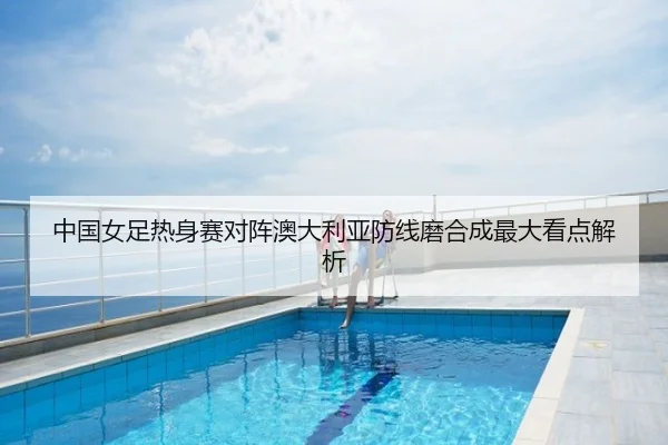 中国女足热身赛对阵澳大利亚防线磨合成最大看点解析