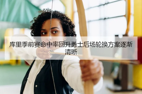 库里季前赛命中率回升勇士后场轮换方案逐渐清晰