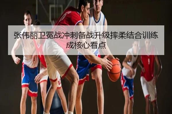 张伟丽卫冕战冲刺备战升级摔柔结合训练成核心看点