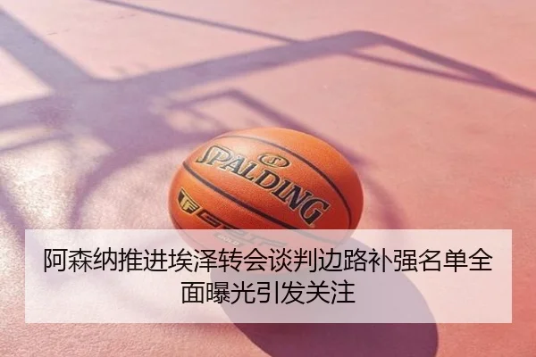 阿森纳推进埃泽转会谈判边路补强名单全面曝光引发关注