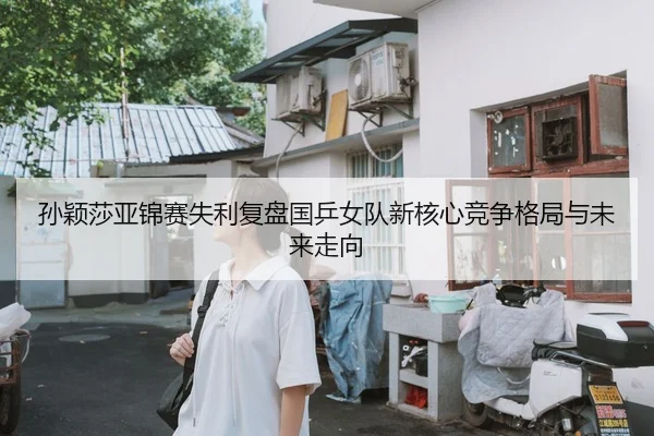 孙颖莎亚锦赛失利复盘国乒女队新核心竞争格局与未来走向
