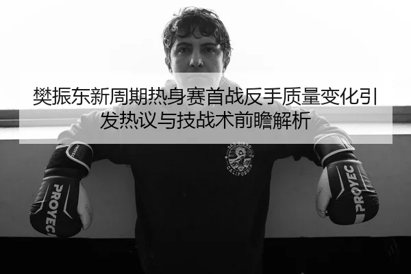 樊振东新周期热身赛首战反手质量变化引发热议与技战术前瞻解析