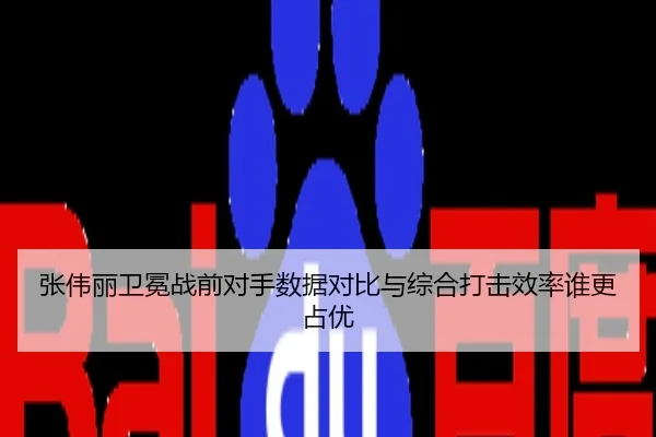 张伟丽卫冕战前对手数据对比与综合打击效率谁更占优