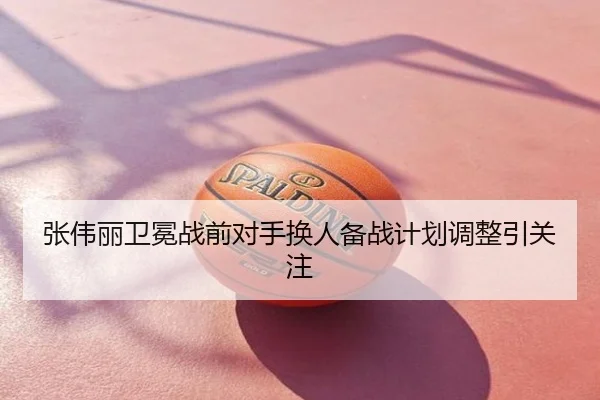 张伟丽卫冕战前对手换人备战计划调整引关注